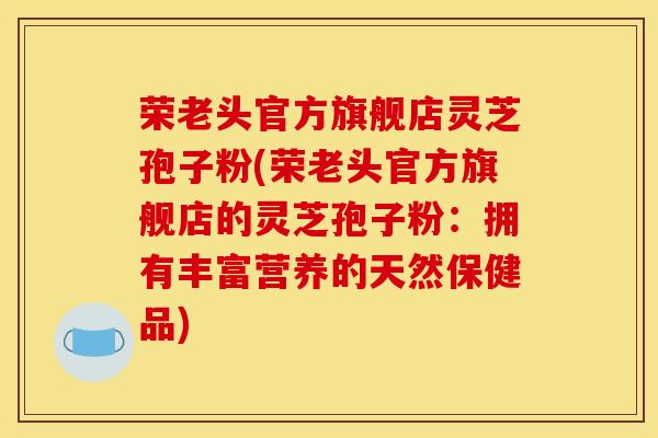 荣老头官方旗舰店灵芝孢子粉(荣老头官方旗舰店的灵芝孢子粉：拥有丰富营养的天然保健品)
