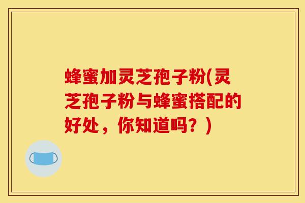 蜂蜜加灵芝孢子粉(灵芝孢子粉与蜂蜜搭配的好处,你知道吗?)