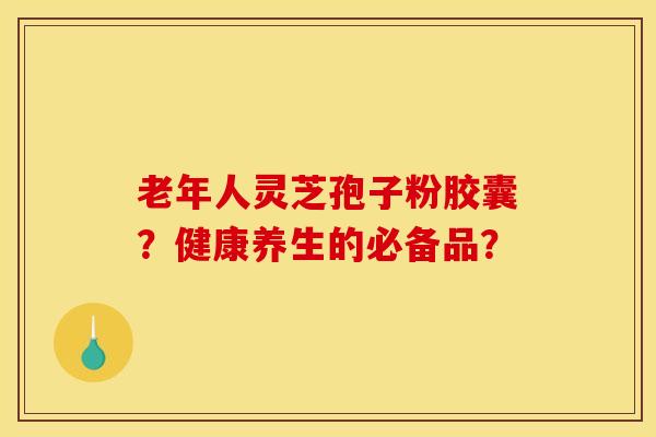 老年人灵芝孢子粉胶囊？健康养生的必备品？