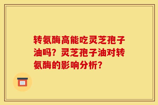 转氨酶高能吃灵芝孢子油吗?灵芝孢子油对转氨酶的影响分析?