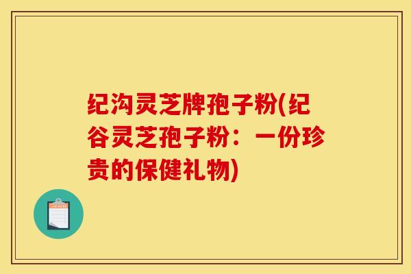 纪沟灵芝牌孢子粉(纪谷灵芝孢子粉:一份珍贵的保健礼物)