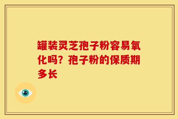 罐装灵芝孢子粉容易氧化吗?孢子粉的保质期多长