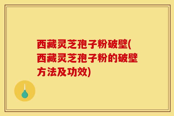 西藏灵芝孢子粉破壁(西藏灵芝孢子粉的破壁方法及功效)