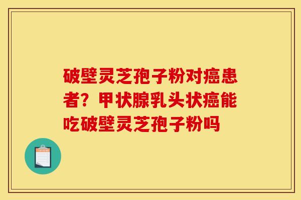 破壁灵芝孢子粉对癌患者?甲状腺乳头状癌能吃破壁灵芝孢子粉吗
