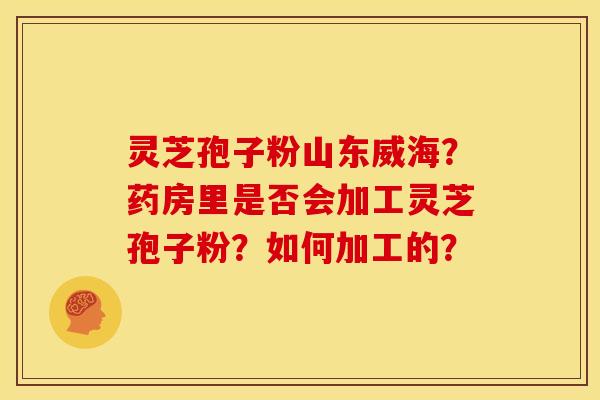 灵芝孢子粉山东威海?药房里是否会加工灵芝孢子粉?如何加工的?