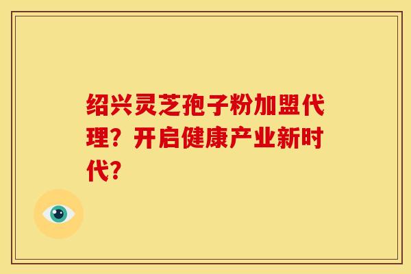 绍兴灵芝孢子粉加盟代理？开启健康产业新时代？
