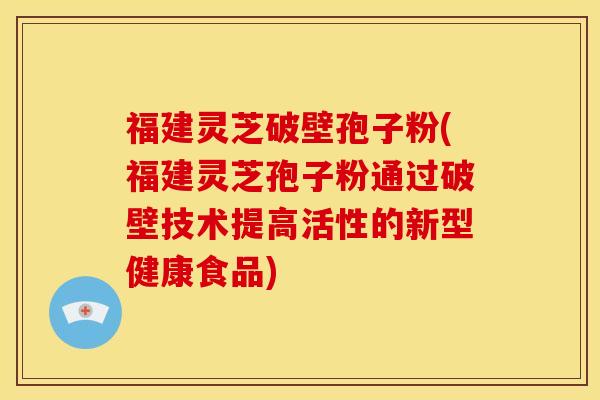 福建灵芝破壁孢子粉(福建灵芝孢子粉通过破壁技术提高活性的新型健康食品)