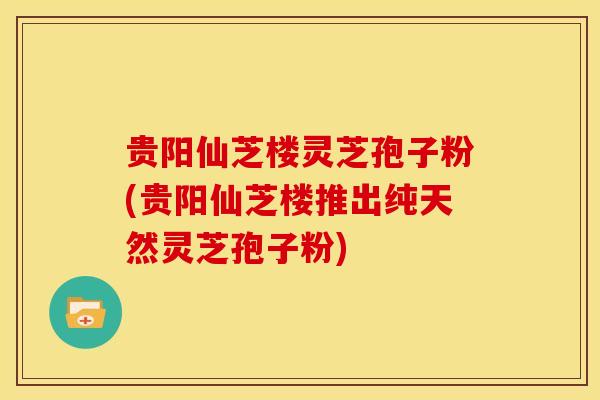 贵阳仙芝楼灵芝孢子粉(贵阳仙芝楼推出纯天然灵芝孢子粉)