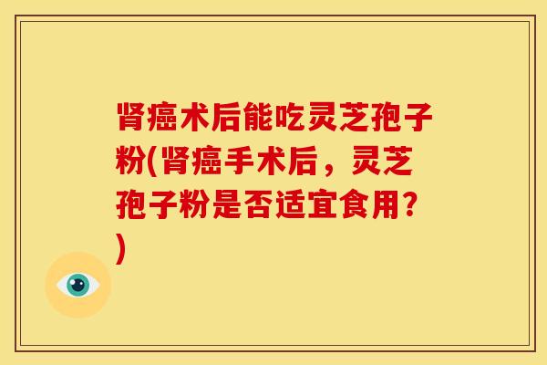 肾癌术后能吃灵芝孢子粉(肾癌手术后,灵芝孢子粉是否适宜食用?)