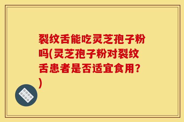 裂纹舌能吃灵芝孢子粉吗(灵芝孢子粉对裂纹舌患者是否适宜食用?)