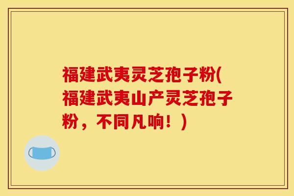 福建武夷灵芝孢子粉(福建武夷山产灵芝孢子粉,不同凡响!)