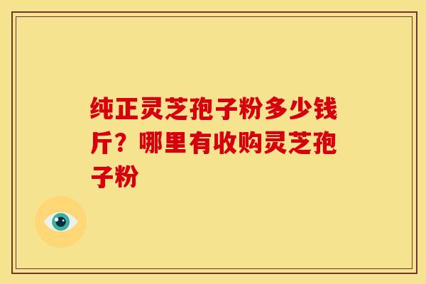 纯正灵芝孢子粉多少钱斤?哪里有收购灵芝孢子粉