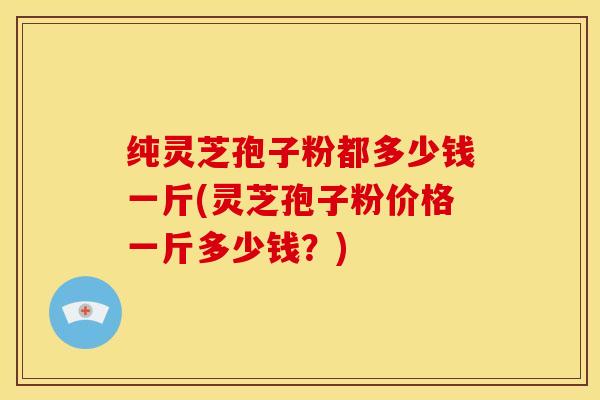 纯灵芝孢子粉都多少钱一斤(灵芝孢子粉价格一斤多少钱?)