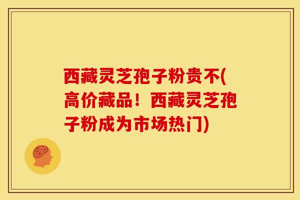 西藏灵芝孢子粉贵不(高价藏品!西藏灵芝孢子粉成为市场热门)
