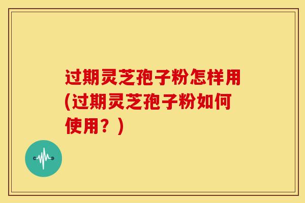 过期灵芝孢子粉怎样用(过期灵芝孢子粉如何使用?)
