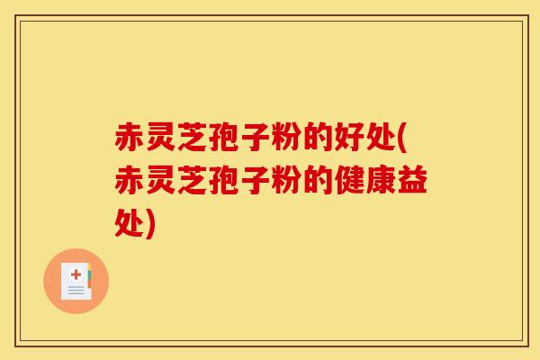 赤灵芝孢子粉的好处(赤灵芝孢子粉的健康益处)