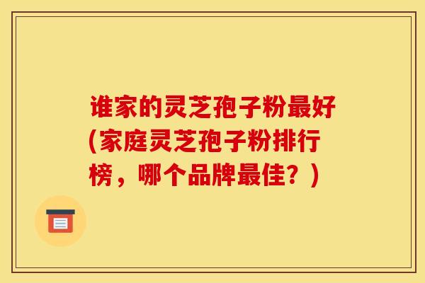 谁家的灵芝孢子粉最好(家庭灵芝孢子粉排行榜,哪个品牌最佳?)