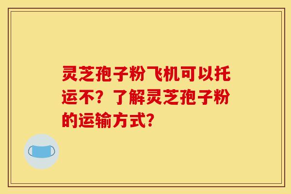 灵芝孢子粉飞机可以托运不?了解灵芝孢子粉的运输方式?