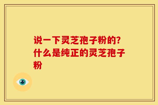 说一下灵芝孢子粉的?什么是纯正的灵芝孢子粉