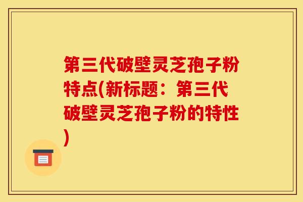 第三代破壁灵芝孢子粉特点(新标题：第三代破壁灵芝孢子粉的特性)