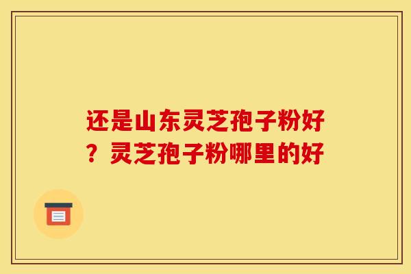 还是山东灵芝孢子粉好？灵芝孢子粉哪里的好