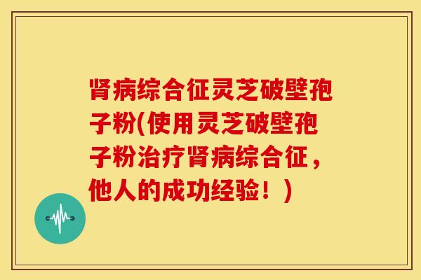 肾病综合征灵芝破壁孢子粉(使用灵芝破壁孢子粉治疗肾病综合征，他人的成功经验！)