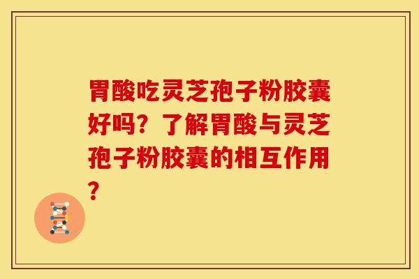 胃酸吃灵芝孢子粉胶囊好吗？了解胃酸与灵芝孢子粉胶囊的相互作用？
