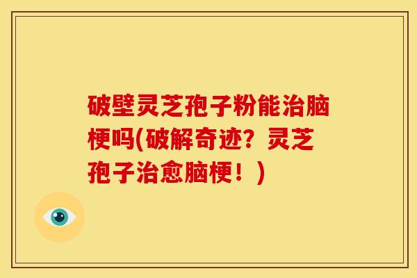 破壁灵芝孢子粉能治脑梗吗(破解奇迹？灵芝孢子治愈脑梗！)