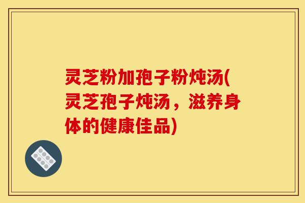 灵芝粉加孢子粉炖汤(灵芝孢子炖汤,滋养身体的健康佳品)