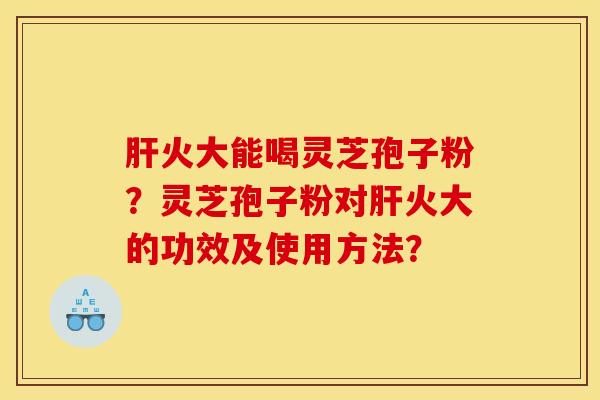 肝火大能喝灵芝孢子粉?灵芝孢子粉对肝火大的功效及使用方法?