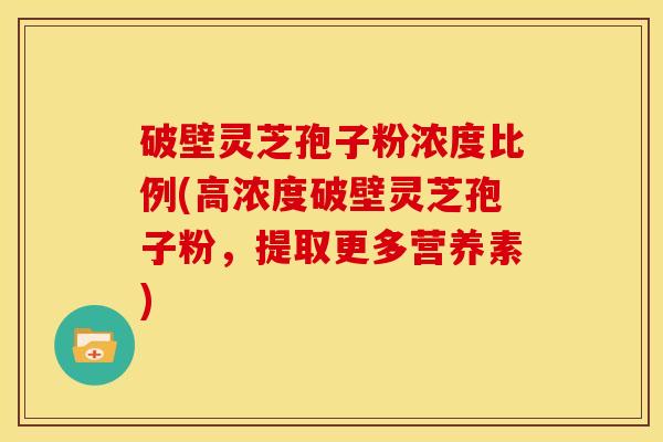 破壁灵芝孢子粉浓度比例(高浓度破壁灵芝孢子粉,提取更多营养素)