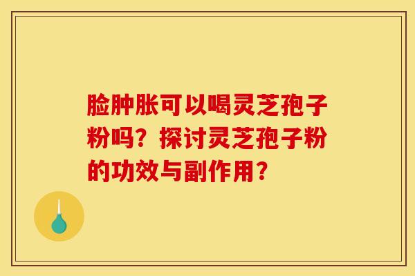 脸肿胀可以喝灵芝孢子粉吗?探讨灵芝孢子粉的功效与副作用?
