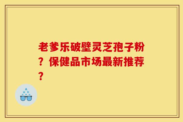 老爹乐破壁灵芝孢子粉?保健品市场最新推荐?