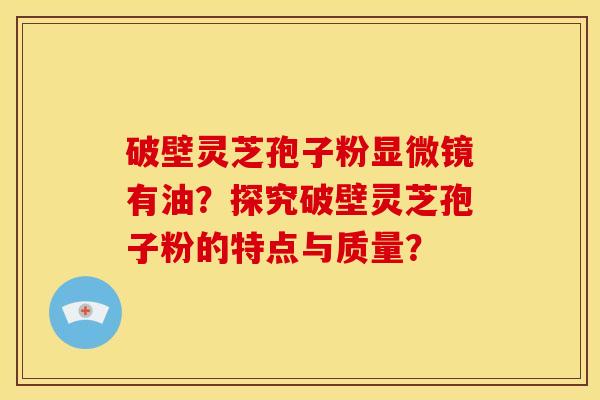 破壁灵芝孢子粉显微镜有油？探究破壁灵芝孢子粉的特点与质量？