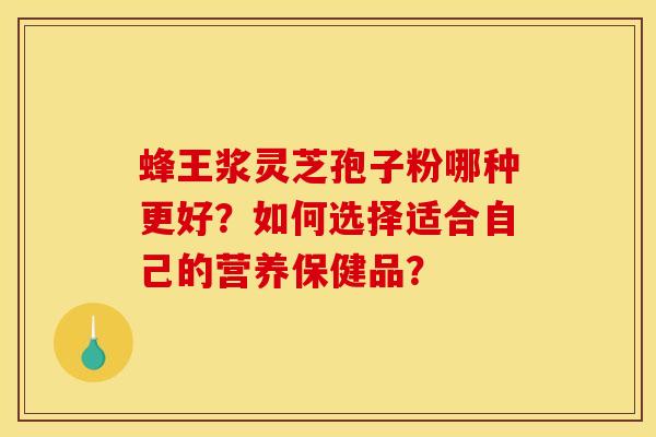 蜂王浆灵芝孢子粉哪种更好?如何选择适合自己的营养保健品?