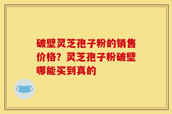 破壁灵芝孢子粉的销售价格?灵芝孢子粉破壁哪能买到真的