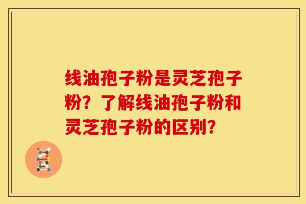 线油孢子粉是灵芝孢子粉?了解线油孢子粉和灵芝孢子粉的区别?