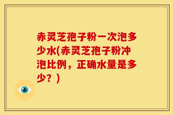 赤灵芝孢子粉一次泡多少水(赤灵芝孢子粉冲泡比例,正确水量是多少?)