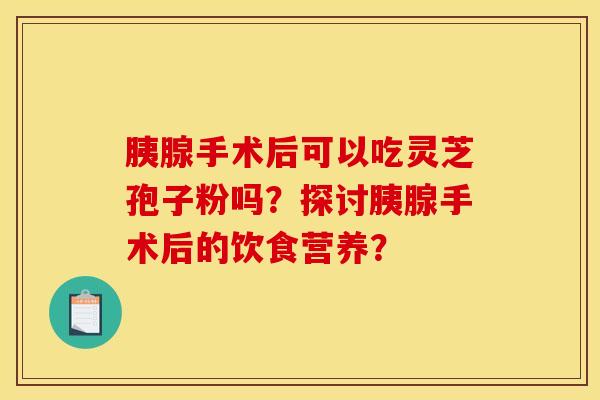 胰腺手术后可以吃灵芝孢子粉吗？探讨胰腺手术后的饮食营养？