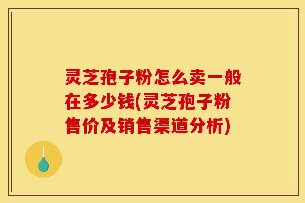 灵芝孢子粉怎么卖一般在多少钱(灵芝孢子粉售价及销售渠道分析)
