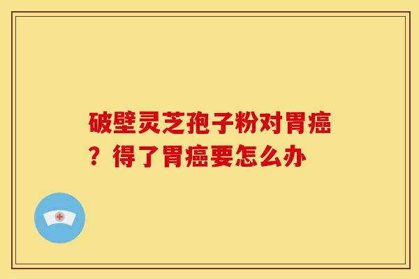 破壁灵芝孢子粉对胃癌?得了胃癌要怎么办