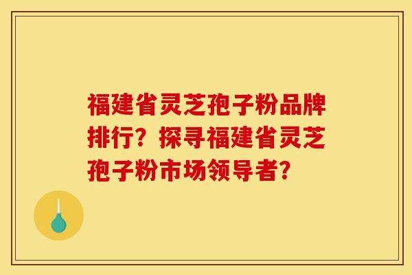 福建省灵芝孢子粉品牌排行?探寻福建省灵芝孢子粉市场领导者?