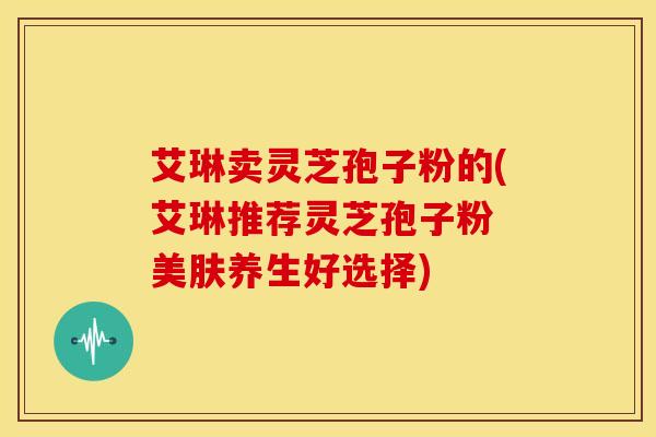 艾琳卖灵芝孢子粉的(艾琳推荐灵芝孢子粉 美肤养生好选择)