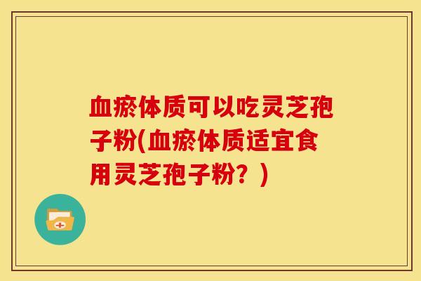 血瘀体质可以吃灵芝孢子粉(血瘀体质适宜食用灵芝孢子粉?)