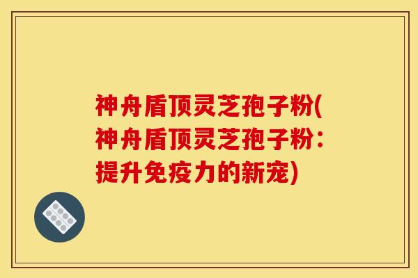 神舟盾顶灵芝孢子粉(神舟盾顶灵芝孢子粉：提升免疫力的新宠)