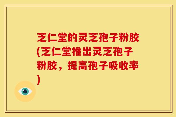 芝仁堂的灵芝孢子粉胶(芝仁堂推出灵芝孢子粉胶,提高孢子吸收率)
