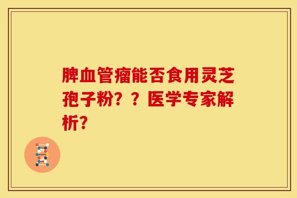 脾血管瘤能否食用灵芝孢子粉??医学专家解析?