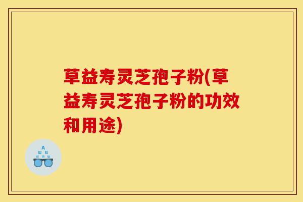 草益寿灵芝孢子粉(草益寿灵芝孢子粉的功效和用途)