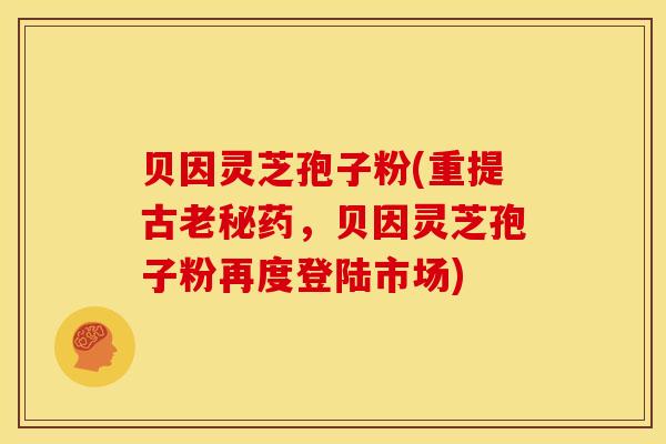 贝因灵芝孢子粉(重提古老秘药,贝因灵芝孢子粉再度登陆市场)