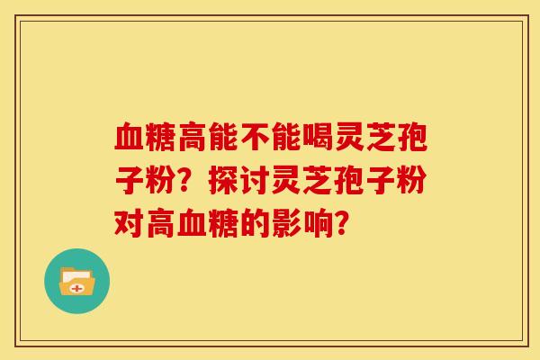 血糖高能不能喝灵芝孢子粉?探讨灵芝孢子粉对高血糖的影响?